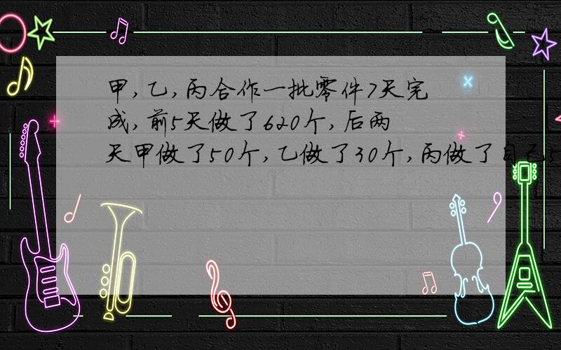 甲,乙,丙合作一批零件7天完成,前5天做了620个,后两天甲做了50个,乙做了30个,丙做了自己5前五天1/4比是6：5：4,共做了几个?