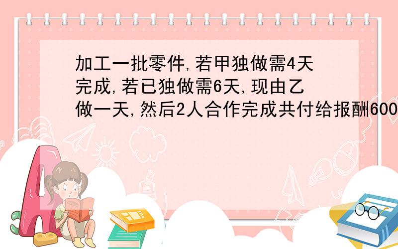 加工一批零件,若甲独做需4天完成,若已独做需6天,现由乙做一天,然后2人合作完成共付给报酬600元,若按个人完成的工作量付给报酬应如何分配