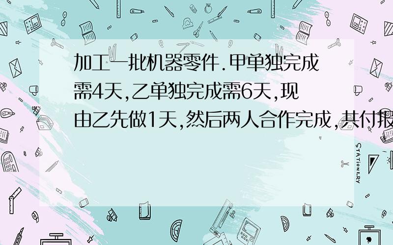 加工一批机器零件.甲单独完成需4天,乙单独完成需6天,现由乙先做1天,然后两人合作完成,共付报酬600元.若按个人完成的工作量付给报酬,则甲、乙各得多少报酬要列方程解,算式方法不要.写清