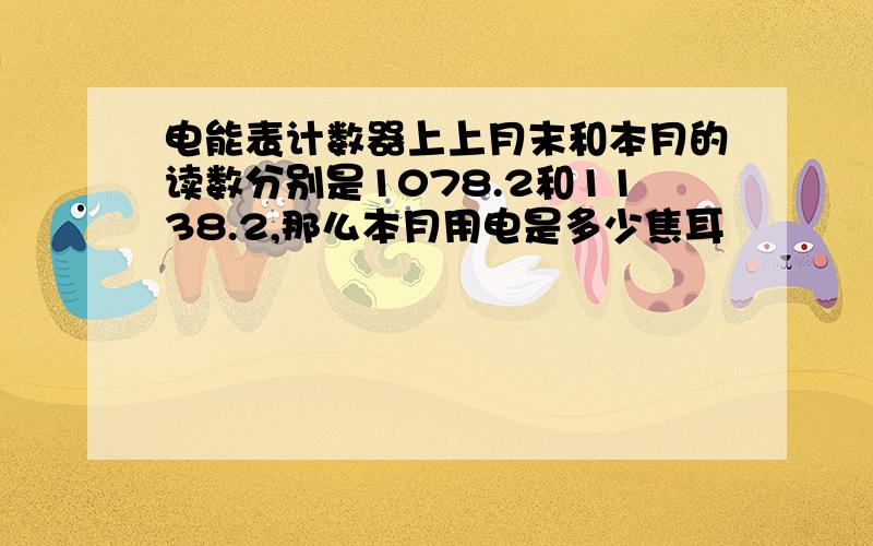 电能表计数器上上月末和本月的读数分别是1078.2和1138.2,那么本月用电是多少焦耳