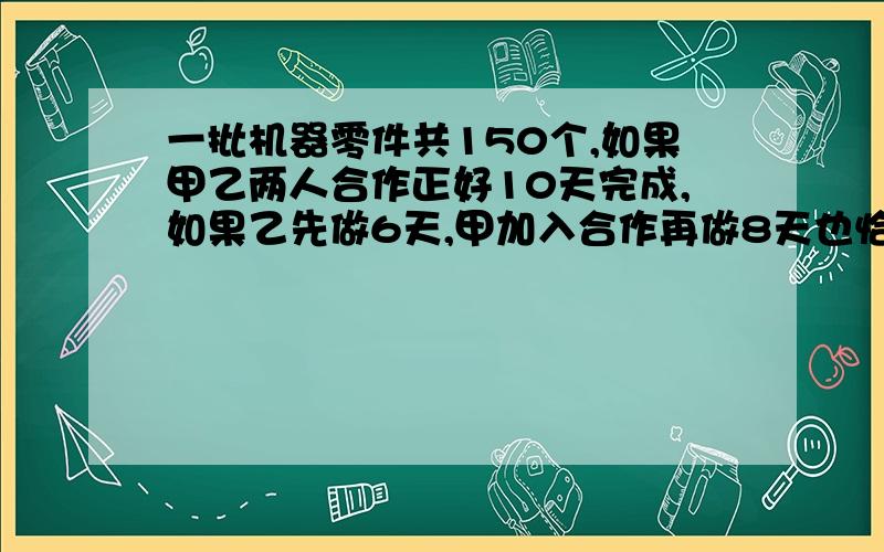 一批机器零件共150个,如果甲乙两人合作正好10天完成,如果乙先做6天,甲加入合作再做8天也恰好完成,问两用二元一次方程组解 一批机器零件共150个,如果甲乙两人合作正好10天完成，如果乙先