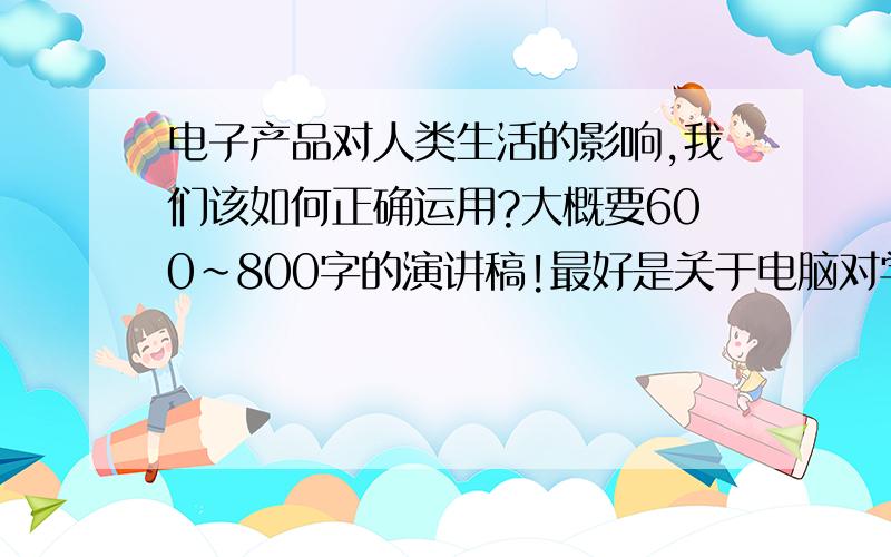 电子产品对人类生活的影响,我们该如何正确运用?大概要600~800字的演讲稿!最好是关于电脑对学习的影响和对身体的健康影响。