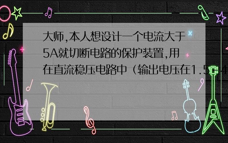 大师,本人想设计一个电流大于5A就切断电路的保护装置,用在直流稳压电路中（输出电压在1.5-40V）,要求用常用元件!（三极管,运放,晶闸管等等.）电路不要太复杂, 求各位给份电路图.