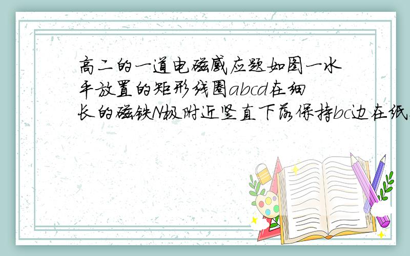 高二的一道电磁感应题如图一水平放置的矩形线圈abcd在细长的磁铁N极附近竖直下落保持bc边在纸外ab边在纸内,从图中的上面到中间再到下面整个线圈中的感应电流--------(为什么沿abcd流动)