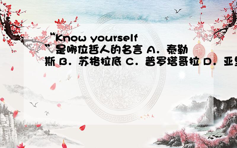 “Know yourself”是哪位哲人的名言 A．泰勒斯 B．苏格拉底 C．普罗塔哥拉 D．亚里斯多德