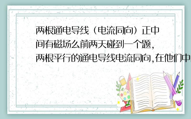 两根通电导线（电流同向）正中间有磁场么前两天碰到一个题,两根平行的通电导线电流同向,在他们中间垂直它们放一根通电导线,问这根导线的受力情况,答案是三根导线有趋近于同向的趋势