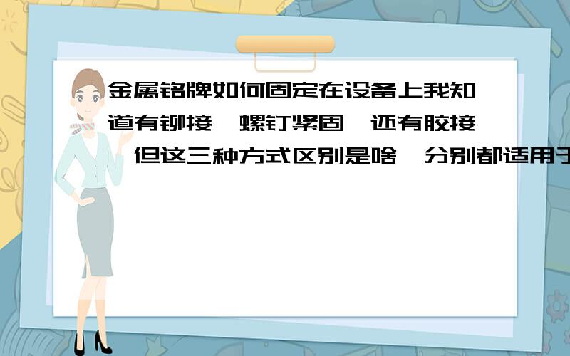 金属铭牌如何固定在设备上我知道有铆接,螺钉紧固,还有胶接,但这三种方式区别是啥,分别都适用于怎样的情况啊?就是啥时候该用铆接,啥时候该用螺钉固定,啥时候该用胶接?