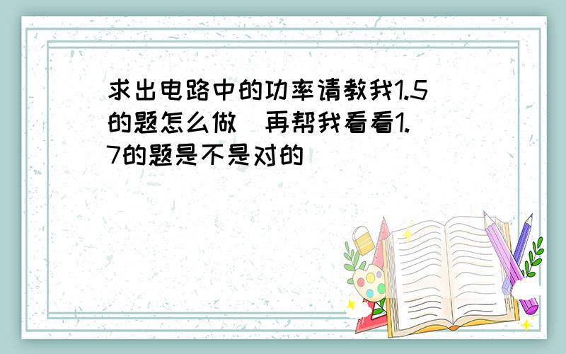 求出电路中的功率请教我1.5的题怎么做  再帮我看看1.7的题是不是对的