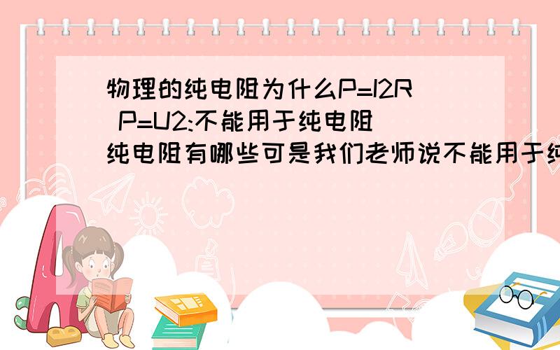 物理的纯电阻为什么P=I2R P=U2:不能用于纯电阻 纯电阻有哪些可是我们老师说不能用于纯电阻 我一直没弄明白