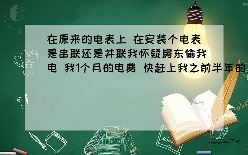 在原来的电表上 在安装个电表是串联还是并联我怀疑房东偷我电 我1个月的电费 快赶上我之前半年的了 我想在房东的电表上在安装个电表放在我的房间 监视他的度数 要2个电表读数一致的