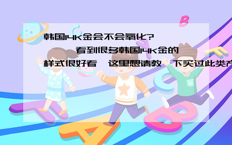 韩国14K金会不会氧化?、、、、、看到很多韩国14K金的样式很好看,这里想请教一下买过此类产品的朋友们,韩国14K金也是指含金量58.5%这个样子吧?那么它颜色到底会不会变,