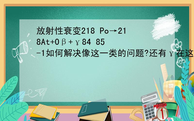 放射性衰变218 Po→218At+0β+γ84 85 -1如何解决像这一类的问题?还有γ在这个列式中的作用是什么?什么时候需要它,什么时候不需要它?