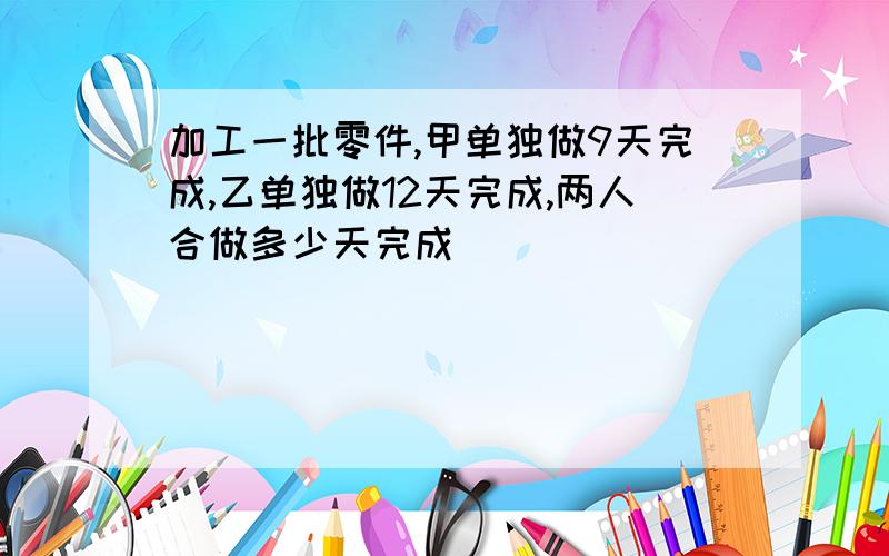 加工一批零件,甲单独做9天完成,乙单独做12天完成,两人合做多少天完成