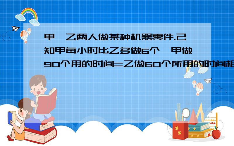 甲,乙两人做某种机器零件.已知甲每小时比乙多做6个,甲做90个用的时间=乙做60个所用的时间相等,求甲乙每小时各做多少个?