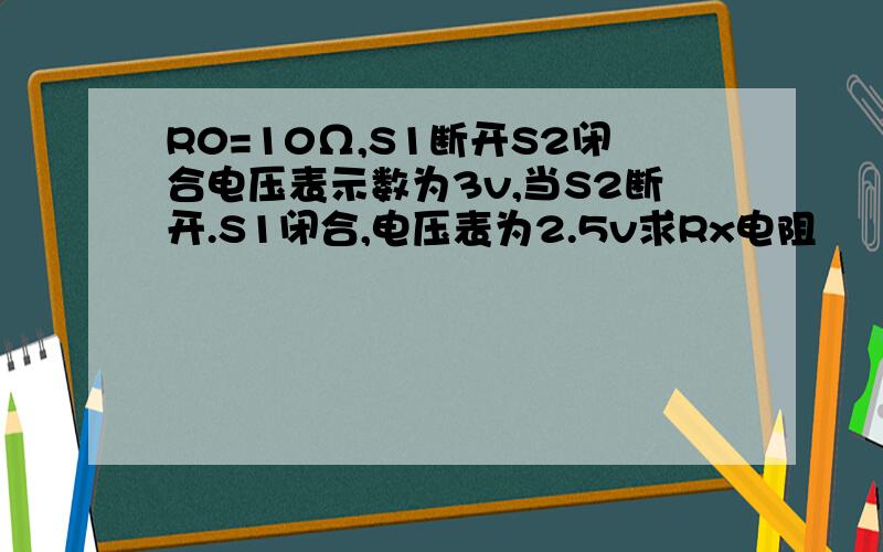 R0=10Ω,S1断开S2闭合电压表示数为3v,当S2断开.S1闭合,电压表为2.5v求Rx电阻