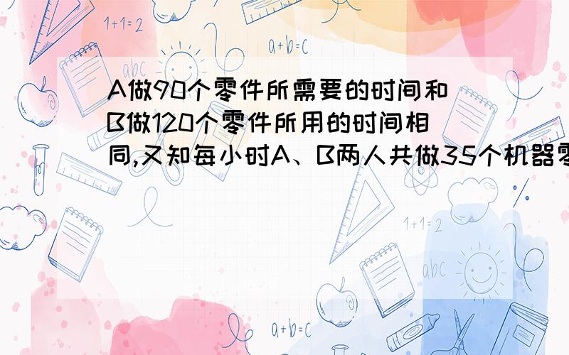 A做90个零件所需要的时间和B做120个零件所用的时间相同,又知每小时A、B两人共做35个机器零件.求A、B每小时各做多少个零件.