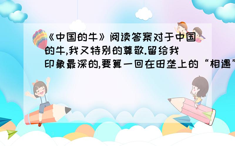 《中国的牛》阅读答案对于中国的牛,我又特别的尊敬.留给我印象最深的,要算一回在田垄上的“相遇”.一群朋友郊游我领头在狭窄的阡陌上走,怎料迎面来了几只耕牛,狭道容不下人和牛,终有