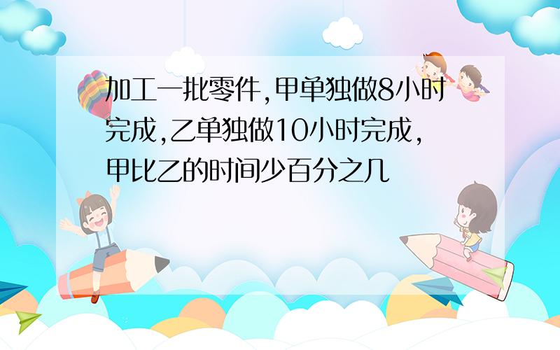 加工一批零件,甲单独做8小时完成,乙单独做10小时完成,甲比乙的时间少百分之几