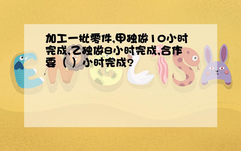 加工一批零件,甲独做10小时完成,乙独做8小时完成,合作要（ ）小时完成?