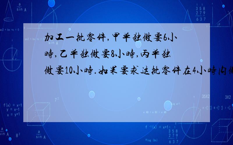 加工一批零件,甲单独做要6小时,乙单独做要8小时,丙单独做要10小时.如果要求这批零件在4小时内做完,应该怎么办?不会的请不要乱回答求你们了行行好吧之后再加悬赏急啊!