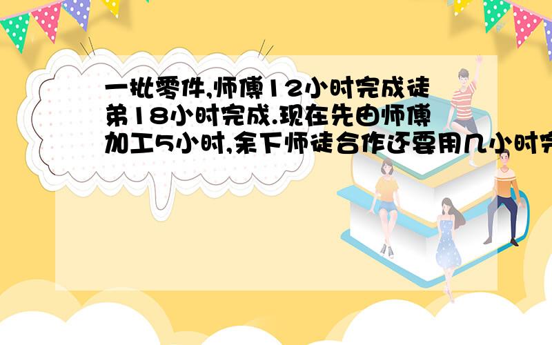 一批零件,师傅12小时完成徒弟18小时完成.现在先由师傅加工5小时,余下师徒合作还要用几小时完成,不要列试和答案