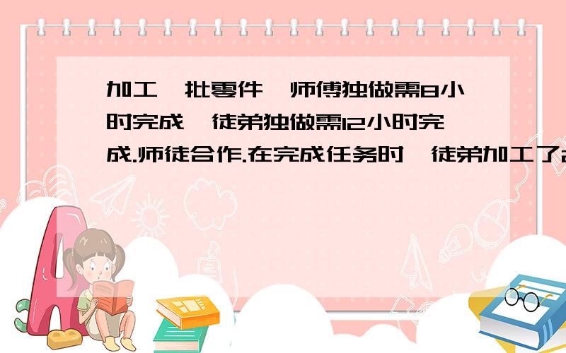 加工一批零件,师傅独做需8小时完成,徒弟独做需12小时完成.师徒合作.在完成任务时,徒弟加工了240个零件,徒弟平均每小时加工多少个零件?