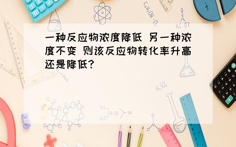 一种反应物浓度降低 另一种浓度不变 则该反应物转化率升高还是降低?