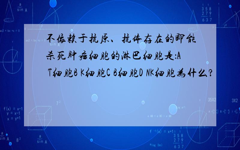 不依赖于抗原、抗体存在的即能杀死肿瘤细胞的淋巴细胞是：A T细胞B K细胞C B细胞D NK细胞为什么?