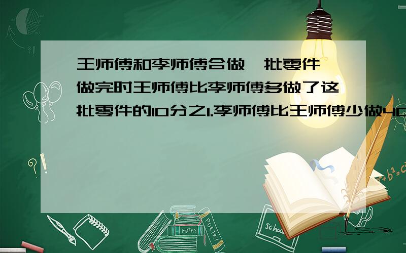 王师傅和李师傅合做一批零件,做完时王师傅比李师傅多做了这批零件的10分之1.李师傅比王师傅少做40个.王师傅和李师傅各做了多少个零件最好用算术方法,如果是方程的话写详细过程.