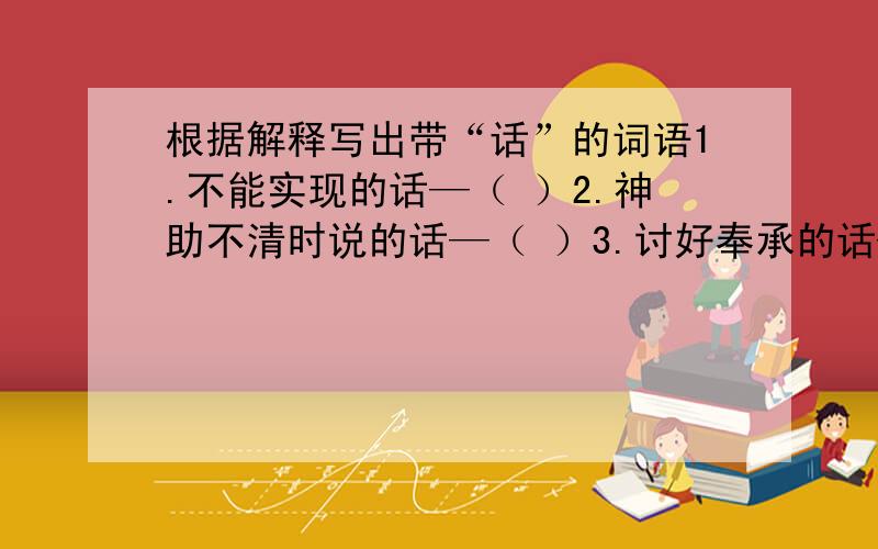 根据解释写出带“话”的词语1.不能实现的话—（ ）2.神助不清时说的话—（ ）3.讨好奉承的话—（ ）4.不负责的冷言冷语—（ ）