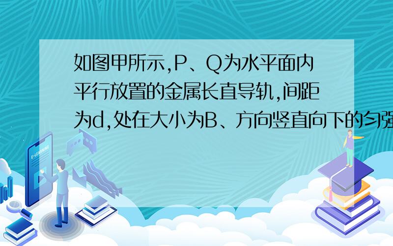 如图甲所示,P、Q为水平面内平行放置的金属长直导轨,间距为d,处在大小为B、方向竖直向下的匀强磁场中．一根质量为m、电阻为r的导体棒ef垂直于P、Q放在导轨上,导体棒ef与P、Q导轨之间的动