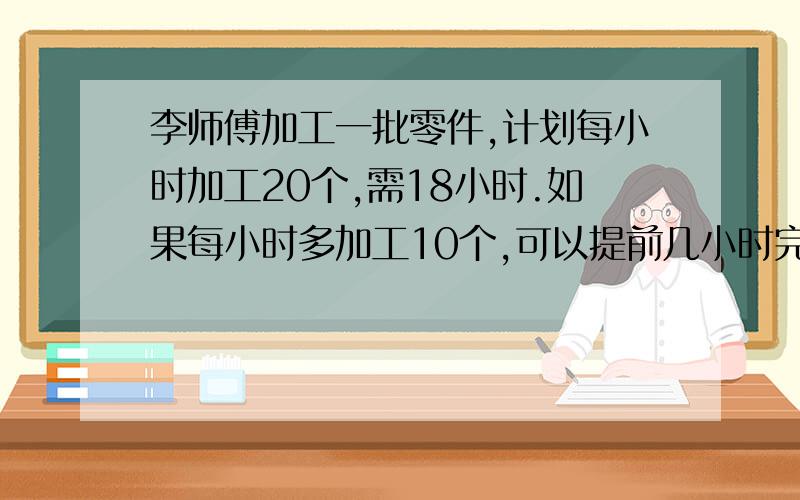 李师傅加工一批零件,计划每小时加工20个,需18小时.如果每小时多加工10个,可以提前几小时完成