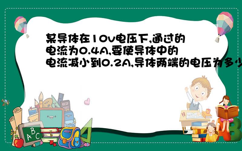 某导体在10v电压下,通过的电流为0.4A,要使导体中的电流减小到0.2A,导体两端的电压为多少伏?这是导体的电阻为多少欧?