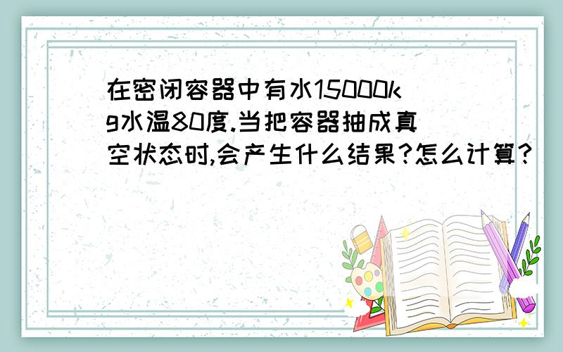 在密闭容器中有水15000kg水温80度.当把容器抽成真空状态时,会产生什么结果?怎么计算?