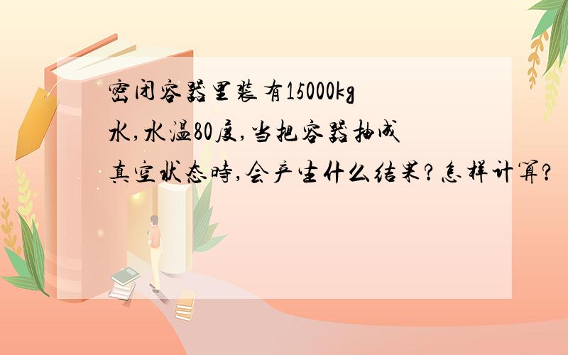 密闭容器里装有15000kg水,水温80度,当把容器抽成真空状态时,会产生什么结果?怎样计算?