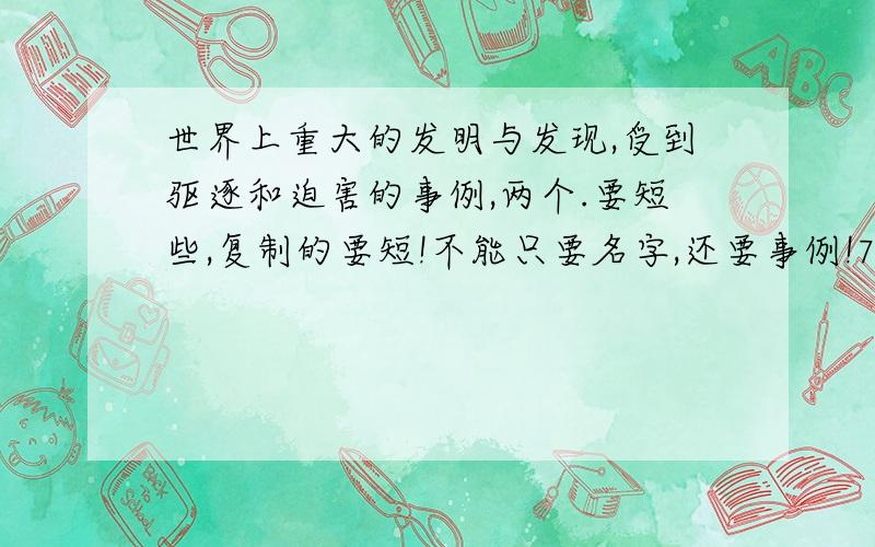 世界上重大的发明与发现,受到驱逐和迫害的事例,两个.要短些,复制的要短!不能只要名字,还要事例!7：:00之前要!急