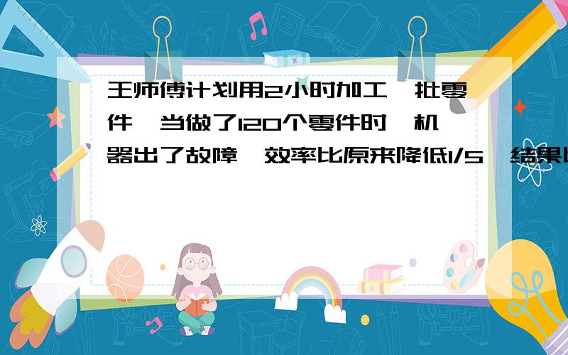 王师傅计划用2小时加工一批零件,当做了120个零件时,机器出了故障,效率比原来降低1/5,结果比原来计划推迟20分钟,原有多少个