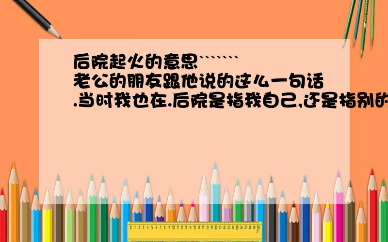 后院起火的意思```````老公的朋友跟他说的这么一句话.当时我也在.后院是指我自己,还是指别的女的呢?详细喔``````````谢谢各位````````````当时我正和老公吵架,他正哄我呢````后来他哥们过来说