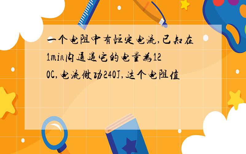 一个电阻中有恒定电流,已知在1min内通过它的电量为120C,电流做功240J,这个电阻值