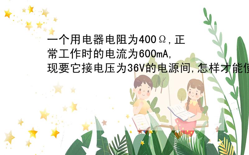 一个用电器电阻为400Ω,正常工作时的电流为600mA,现要它接电压为36V的电源间,怎样才能使它正常工作?作业上是这么写哒