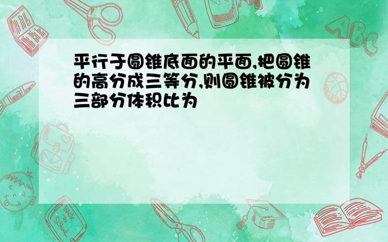 平行于圆锥底面的平面,把圆锥的高分成三等分,则圆锥被分为三部分体积比为