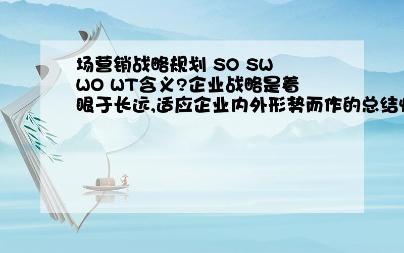 场营销战略规划 SO SW WO WT含义?企业战略是着眼于长远,适应企业内外形势而作的总结性发展规划,它指明了在竞争环境中企业的生存态势和发展方向,进而决定了最重要的工作内容和方式.为了