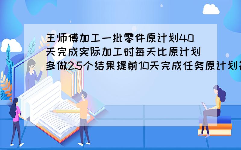 王师傅加工一批零件原计划40天完成实际加工时每天比原计划多做25个结果提前10天完成任务原计划每天加多少