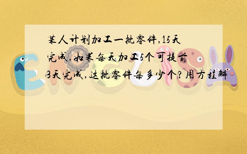 某人计划加工一批零件,15天完成,如果每天加工5个可提前3天完成,这批零件每多少个?用方程解