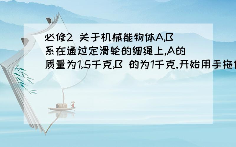 必修2 关于机械能物体A,B系在通过定滑轮的细绳上,A的质量为1,5千克,B 的为1千克.开始用手拖住A,B正好接触地面.此时A离地面1米.现在放手,A下落.求：A落到地面 答案为2米每秒