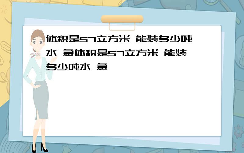 体积是57立方米 能装多少吨水 急体积是57立方米 能装多少吨水 急