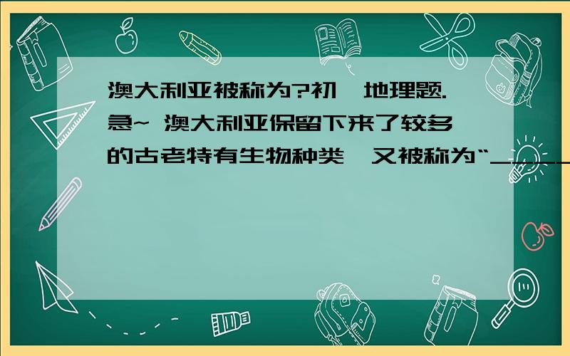 澳大利亚被称为?初一地理题.急~ 澳大利亚保留下来了较多的古老特有生物种类,又被称为“______” 速度!