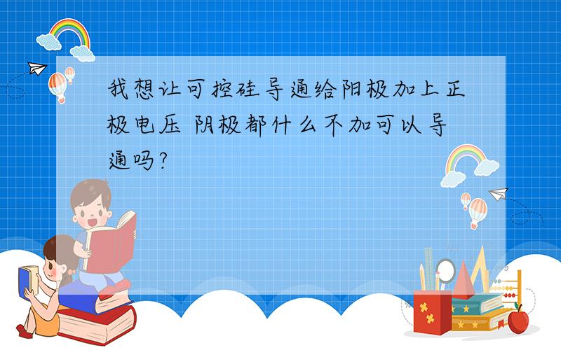 我想让可控硅导通给阳极加上正极电压 阴极都什么不加可以导通吗?