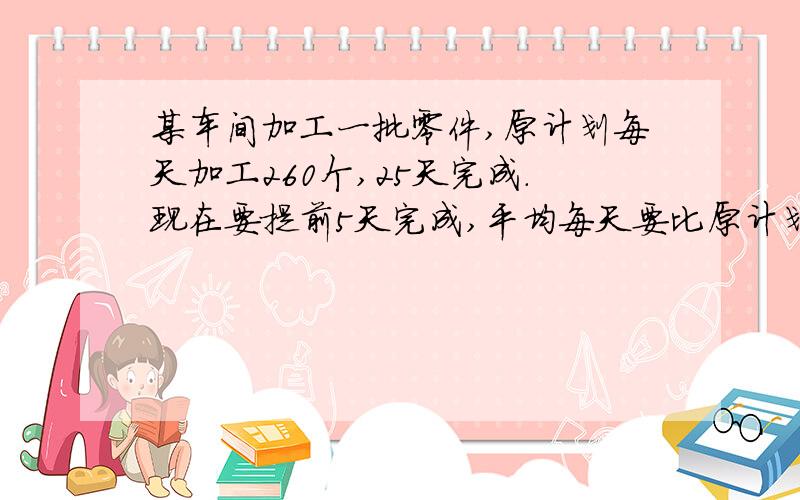 某车间加工一批零件,原计划每天加工260个,25天完成.现在要提前5天完成,平均每天要比原计划多加工多少个.【用比例方法解答】