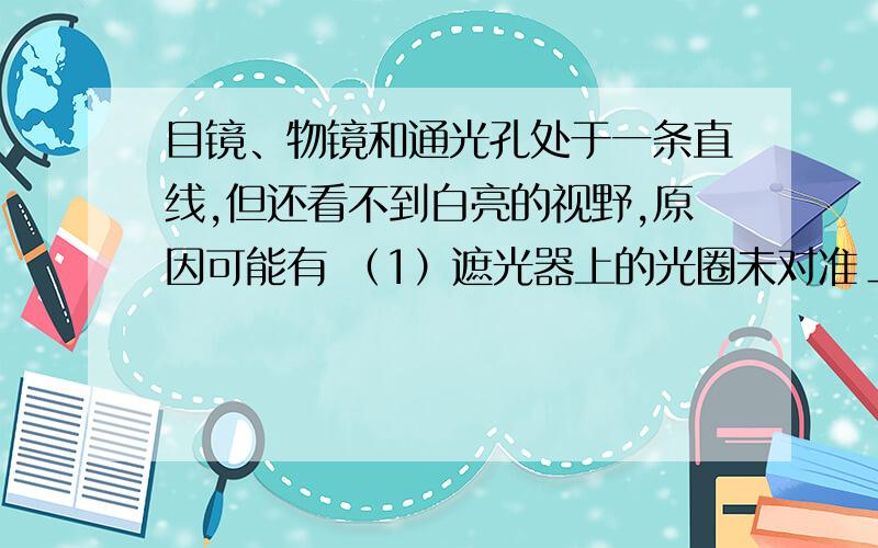 目镜、物镜和通光孔处于一条直线,但还看不到白亮的视野,原因可能有 （1）遮光器上的光圈未对准＿＿,阻挡了光线的通路（2）光线过＿＿,光圈过＿＿（3）反光镜的角度不合适,反射的光线